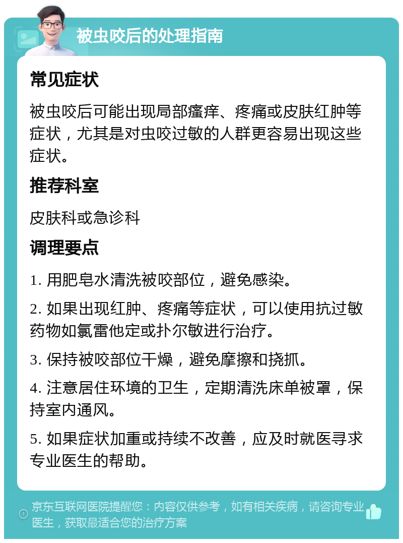 被虫咬后的处理指南 常见症状 被虫咬后可能出现局部瘙痒、疼痛或皮肤红肿等症状，尤其是对虫咬过敏的人群更容易出现这些症状。 推荐科室 皮肤科或急诊科 调理要点 1. 用肥皂水清洗被咬部位，避免感染。 2. 如果出现红肿、疼痛等症状，可以使用抗过敏药物如氯雷他定或扑尔敏进行治疗。 3. 保持被咬部位干燥，避免摩擦和挠抓。 4. 注意居住环境的卫生，定期清洗床单被罩，保持室内通风。 5. 如果症状加重或持续不改善，应及时就医寻求专业医生的帮助。