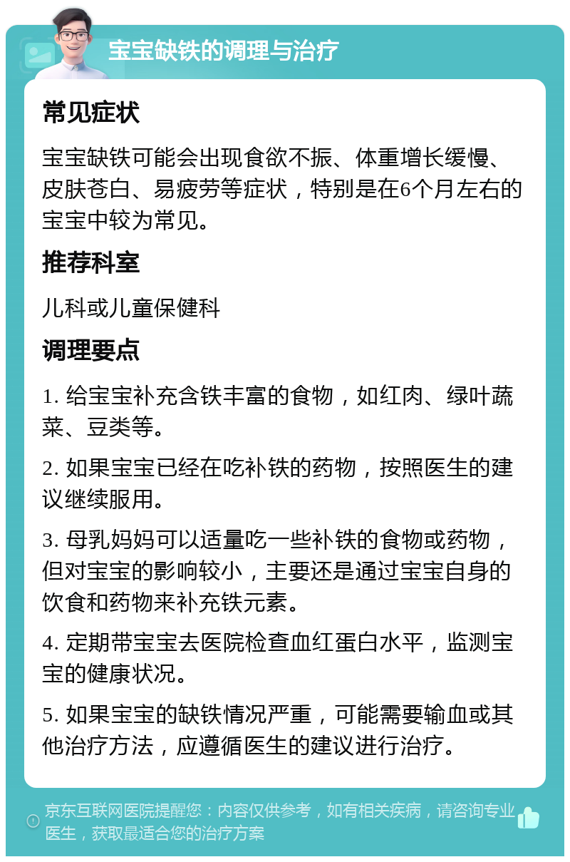 宝宝缺铁的调理与治疗 常见症状 宝宝缺铁可能会出现食欲不振、体重增长缓慢、皮肤苍白、易疲劳等症状，特别是在6个月左右的宝宝中较为常见。 推荐科室 儿科或儿童保健科 调理要点 1. 给宝宝补充含铁丰富的食物，如红肉、绿叶蔬菜、豆类等。 2. 如果宝宝已经在吃补铁的药物，按照医生的建议继续服用。 3. 母乳妈妈可以适量吃一些补铁的食物或药物，但对宝宝的影响较小，主要还是通过宝宝自身的饮食和药物来补充铁元素。 4. 定期带宝宝去医院检查血红蛋白水平，监测宝宝的健康状况。 5. 如果宝宝的缺铁情况严重，可能需要输血或其他治疗方法，应遵循医生的建议进行治疗。