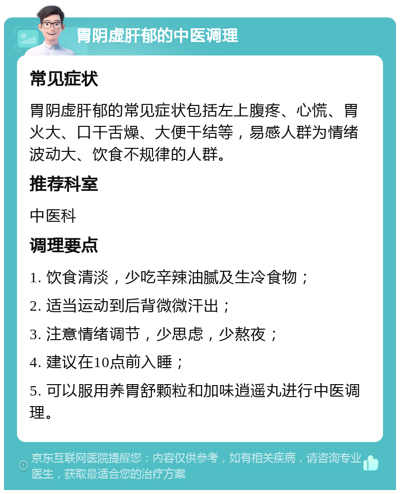 胃阴虚肝郁的中医调理 常见症状 胃阴虚肝郁的常见症状包括左上腹疼、心慌、胃火大、口干舌燥、大便干结等，易感人群为情绪波动大、饮食不规律的人群。 推荐科室 中医科 调理要点 1. 饮食清淡，少吃辛辣油腻及生冷食物； 2. 适当运动到后背微微汗出； 3. 注意情绪调节，少思虑，少熬夜； 4. 建议在10点前入睡； 5. 可以服用养胃舒颗粒和加味逍遥丸进行中医调理。