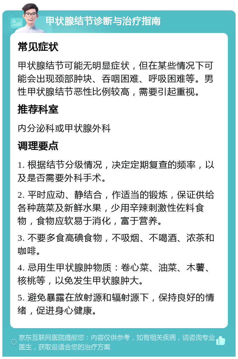 甲状腺结节诊断与治疗指南 常见症状 甲状腺结节可能无明显症状，但在某些情况下可能会出现颈部肿块、吞咽困难、呼吸困难等。男性甲状腺结节恶性比例较高，需要引起重视。 推荐科室 内分泌科或甲状腺外科 调理要点 1. 根据结节分级情况，决定定期复查的频率，以及是否需要外科手术。 2. 平时应动、静结合，作适当的锻炼，保证供给各种蔬菜及新鲜水果，少用辛辣刺激性佐料食物，食物应软易于消化，富于营养。 3. 不要多食高碘食物，不吸烟、不喝酒、浓茶和咖啡。 4. 忌用生甲状腺肿物质：卷心菜、油菜、木薯、核桃等，以免发生甲状腺肿大。 5. 避免暴露在放射源和辐射源下，保持良好的情绪，促进身心健康。