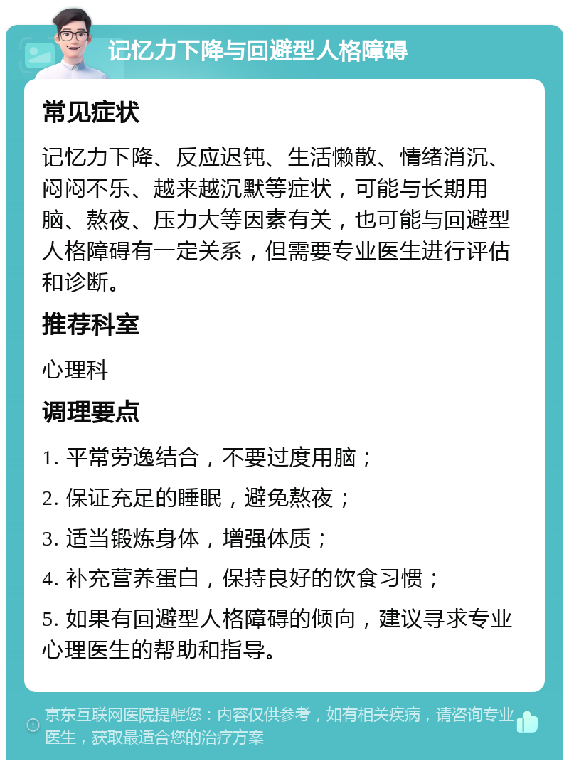 记忆力下降与回避型人格障碍 常见症状 记忆力下降、反应迟钝、生活懒散、情绪消沉、闷闷不乐、越来越沉默等症状，可能与长期用脑、熬夜、压力大等因素有关，也可能与回避型人格障碍有一定关系，但需要专业医生进行评估和诊断。 推荐科室 心理科 调理要点 1. 平常劳逸结合，不要过度用脑； 2. 保证充足的睡眠，避免熬夜； 3. 适当锻炼身体，增强体质； 4. 补充营养蛋白，保持良好的饮食习惯； 5. 如果有回避型人格障碍的倾向，建议寻求专业心理医生的帮助和指导。