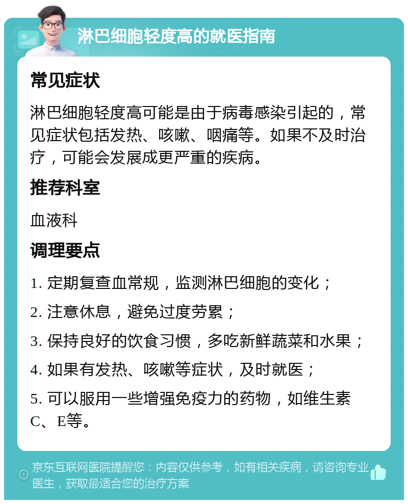 淋巴细胞轻度高的就医指南 常见症状 淋巴细胞轻度高可能是由于病毒感染引起的，常见症状包括发热、咳嗽、咽痛等。如果不及时治疗，可能会发展成更严重的疾病。 推荐科室 血液科 调理要点 1. 定期复查血常规，监测淋巴细胞的变化； 2. 注意休息，避免过度劳累； 3. 保持良好的饮食习惯，多吃新鲜蔬菜和水果； 4. 如果有发热、咳嗽等症状，及时就医； 5. 可以服用一些增强免疫力的药物，如维生素C、E等。