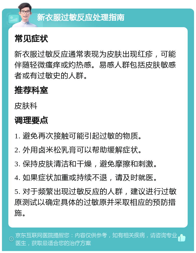 新衣服过敏反应处理指南 常见症状 新衣服过敏反应通常表现为皮肤出现红疹，可能伴随轻微瘙痒或灼热感。易感人群包括皮肤敏感者或有过敏史的人群。 推荐科室 皮肤科 调理要点 1. 避免再次接触可能引起过敏的物质。 2. 外用卤米松乳膏可以帮助缓解症状。 3. 保持皮肤清洁和干燥，避免摩擦和刺激。 4. 如果症状加重或持续不退，请及时就医。 5. 对于频繁出现过敏反应的人群，建议进行过敏原测试以确定具体的过敏原并采取相应的预防措施。