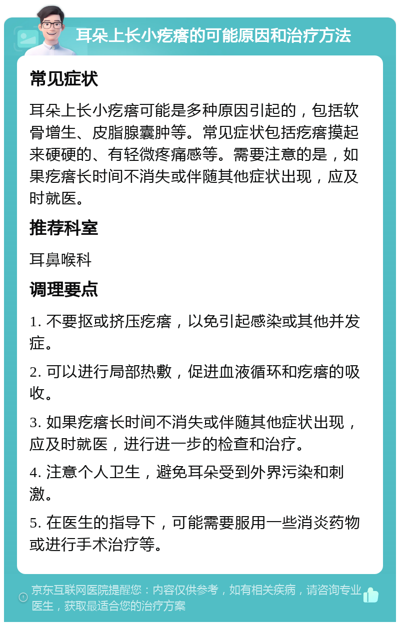 耳朵上长小疙瘩的可能原因和治疗方法 常见症状 耳朵上长小疙瘩可能是多种原因引起的，包括软骨增生、皮脂腺囊肿等。常见症状包括疙瘩摸起来硬硬的、有轻微疼痛感等。需要注意的是，如果疙瘩长时间不消失或伴随其他症状出现，应及时就医。 推荐科室 耳鼻喉科 调理要点 1. 不要抠或挤压疙瘩，以免引起感染或其他并发症。 2. 可以进行局部热敷，促进血液循环和疙瘩的吸收。 3. 如果疙瘩长时间不消失或伴随其他症状出现，应及时就医，进行进一步的检查和治疗。 4. 注意个人卫生，避免耳朵受到外界污染和刺激。 5. 在医生的指导下，可能需要服用一些消炎药物或进行手术治疗等。