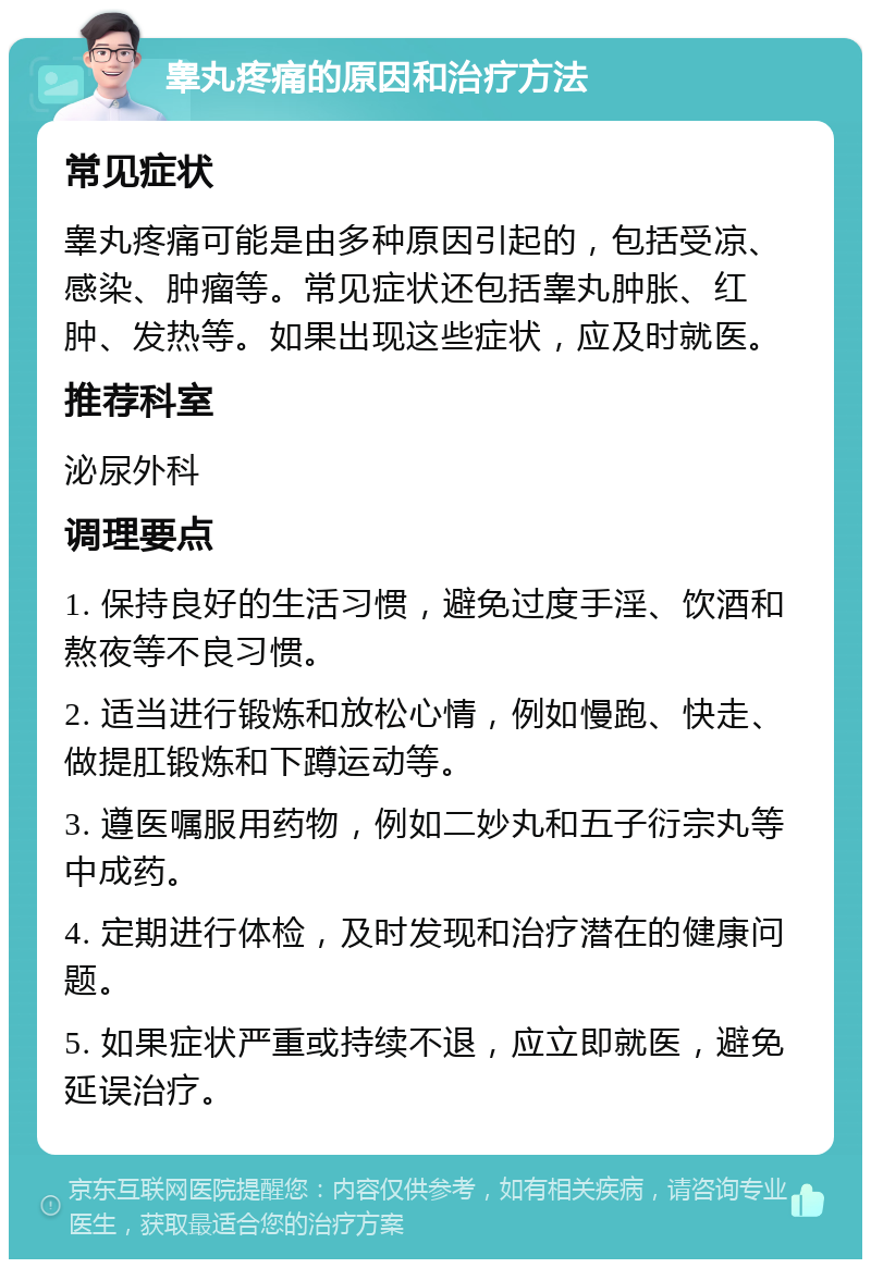 睾丸疼痛的原因和治疗方法 常见症状 睾丸疼痛可能是由多种原因引起的，包括受凉、感染、肿瘤等。常见症状还包括睾丸肿胀、红肿、发热等。如果出现这些症状，应及时就医。 推荐科室 泌尿外科 调理要点 1. 保持良好的生活习惯，避免过度手淫、饮酒和熬夜等不良习惯。 2. 适当进行锻炼和放松心情，例如慢跑、快走、做提肛锻炼和下蹲运动等。 3. 遵医嘱服用药物，例如二妙丸和五子衍宗丸等中成药。 4. 定期进行体检，及时发现和治疗潜在的健康问题。 5. 如果症状严重或持续不退，应立即就医，避免延误治疗。