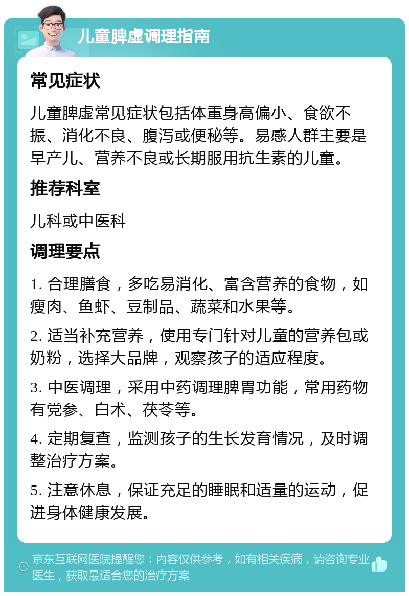 儿童脾虚调理指南 常见症状 儿童脾虚常见症状包括体重身高偏小、食欲不振、消化不良、腹泻或便秘等。易感人群主要是早产儿、营养不良或长期服用抗生素的儿童。 推荐科室 儿科或中医科 调理要点 1. 合理膳食，多吃易消化、富含营养的食物，如瘦肉、鱼虾、豆制品、蔬菜和水果等。 2. 适当补充营养，使用专门针对儿童的营养包或奶粉，选择大品牌，观察孩子的适应程度。 3. 中医调理，采用中药调理脾胃功能，常用药物有党参、白术、茯苓等。 4. 定期复查，监测孩子的生长发育情况，及时调整治疗方案。 5. 注意休息，保证充足的睡眠和适量的运动，促进身体健康发展。