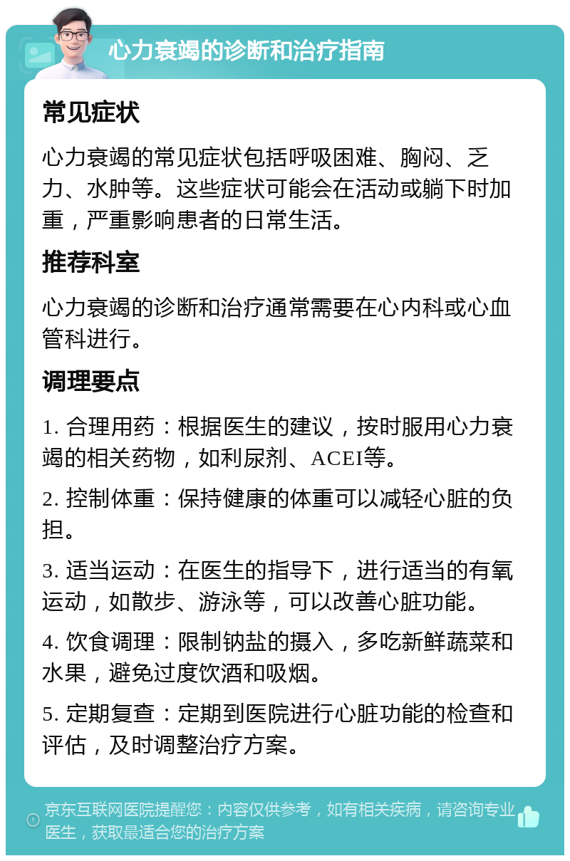 心力衰竭的诊断和治疗指南 常见症状 心力衰竭的常见症状包括呼吸困难、胸闷、乏力、水肿等。这些症状可能会在活动或躺下时加重，严重影响患者的日常生活。 推荐科室 心力衰竭的诊断和治疗通常需要在心内科或心血管科进行。 调理要点 1. 合理用药：根据医生的建议，按时服用心力衰竭的相关药物，如利尿剂、ACEI等。 2. 控制体重：保持健康的体重可以减轻心脏的负担。 3. 适当运动：在医生的指导下，进行适当的有氧运动，如散步、游泳等，可以改善心脏功能。 4. 饮食调理：限制钠盐的摄入，多吃新鲜蔬菜和水果，避免过度饮酒和吸烟。 5. 定期复查：定期到医院进行心脏功能的检查和评估，及时调整治疗方案。