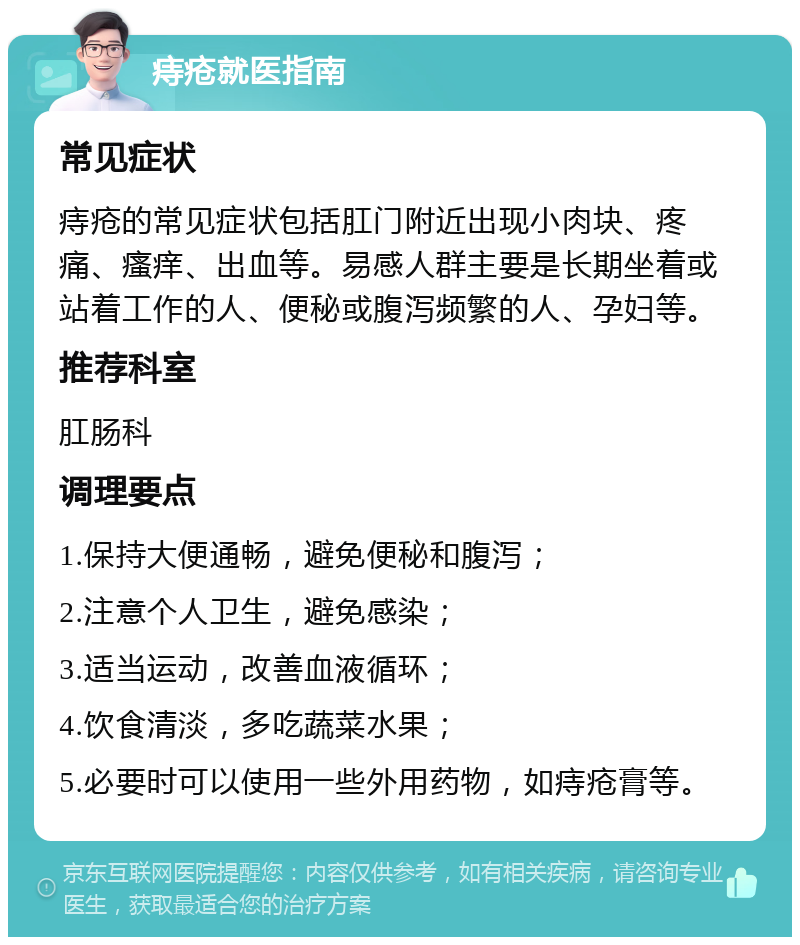 痔疮就医指南 常见症状 痔疮的常见症状包括肛门附近出现小肉块、疼痛、瘙痒、出血等。易感人群主要是长期坐着或站着工作的人、便秘或腹泻频繁的人、孕妇等。 推荐科室 肛肠科 调理要点 1.保持大便通畅，避免便秘和腹泻； 2.注意个人卫生，避免感染； 3.适当运动，改善血液循环； 4.饮食清淡，多吃蔬菜水果； 5.必要时可以使用一些外用药物，如痔疮膏等。