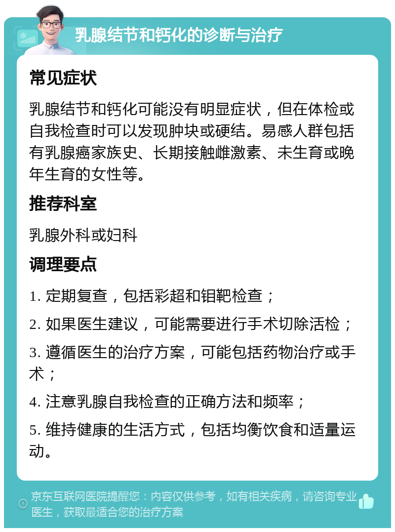 乳腺结节和钙化的诊断与治疗 常见症状 乳腺结节和钙化可能没有明显症状，但在体检或自我检查时可以发现肿块或硬结。易感人群包括有乳腺癌家族史、长期接触雌激素、未生育或晚年生育的女性等。 推荐科室 乳腺外科或妇科 调理要点 1. 定期复查，包括彩超和钼靶检查； 2. 如果医生建议，可能需要进行手术切除活检； 3. 遵循医生的治疗方案，可能包括药物治疗或手术； 4. 注意乳腺自我检查的正确方法和频率； 5. 维持健康的生活方式，包括均衡饮食和适量运动。