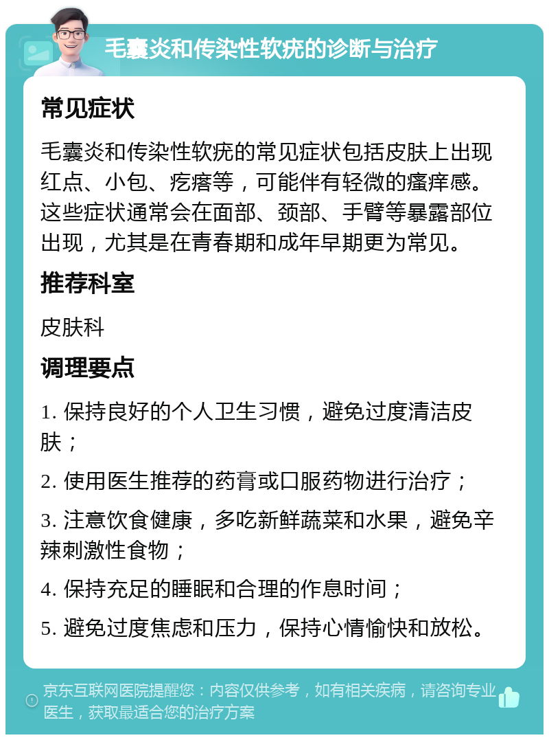 毛囊炎和传染性软疣的诊断与治疗 常见症状 毛囊炎和传染性软疣的常见症状包括皮肤上出现红点、小包、疙瘩等，可能伴有轻微的瘙痒感。这些症状通常会在面部、颈部、手臂等暴露部位出现，尤其是在青春期和成年早期更为常见。 推荐科室 皮肤科 调理要点 1. 保持良好的个人卫生习惯，避免过度清洁皮肤； 2. 使用医生推荐的药膏或口服药物进行治疗； 3. 注意饮食健康，多吃新鲜蔬菜和水果，避免辛辣刺激性食物； 4. 保持充足的睡眠和合理的作息时间； 5. 避免过度焦虑和压力，保持心情愉快和放松。