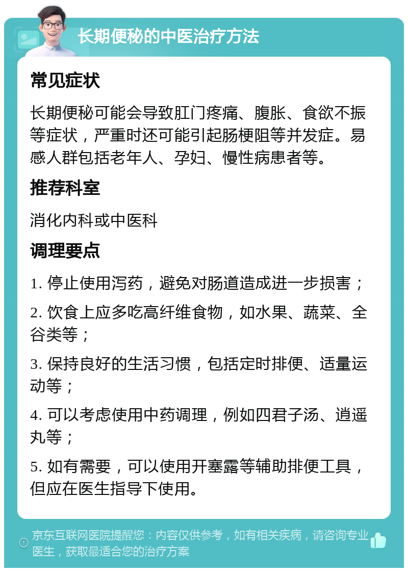 长期便秘的中医治疗方法 常见症状 长期便秘可能会导致肛门疼痛、腹胀、食欲不振等症状，严重时还可能引起肠梗阻等并发症。易感人群包括老年人、孕妇、慢性病患者等。 推荐科室 消化内科或中医科 调理要点 1. 停止使用泻药，避免对肠道造成进一步损害； 2. 饮食上应多吃高纤维食物，如水果、蔬菜、全谷类等； 3. 保持良好的生活习惯，包括定时排便、适量运动等； 4. 可以考虑使用中药调理，例如四君子汤、逍遥丸等； 5. 如有需要，可以使用开塞露等辅助排便工具，但应在医生指导下使用。