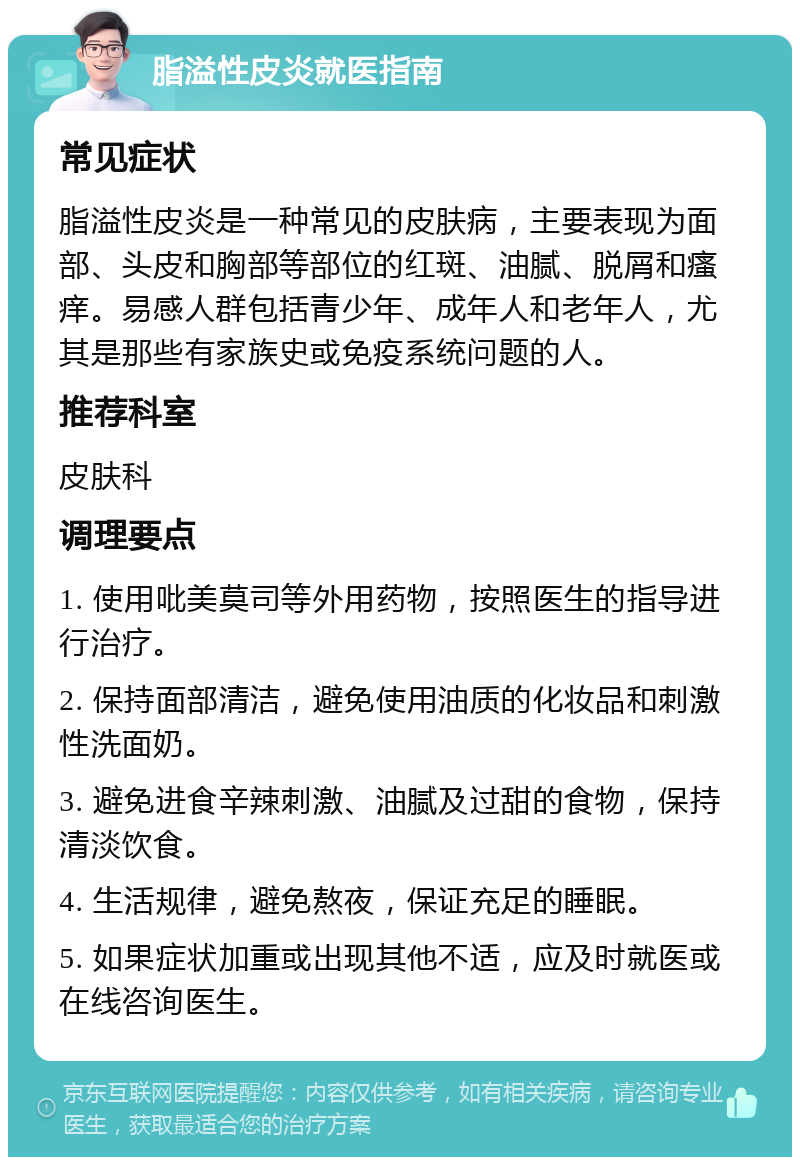 脂溢性皮炎就医指南 常见症状 脂溢性皮炎是一种常见的皮肤病，主要表现为面部、头皮和胸部等部位的红斑、油腻、脱屑和瘙痒。易感人群包括青少年、成年人和老年人，尤其是那些有家族史或免疫系统问题的人。 推荐科室 皮肤科 调理要点 1. 使用吡美莫司等外用药物，按照医生的指导进行治疗。 2. 保持面部清洁，避免使用油质的化妆品和刺激性洗面奶。 3. 避免进食辛辣刺激、油腻及过甜的食物，保持清淡饮食。 4. 生活规律，避免熬夜，保证充足的睡眠。 5. 如果症状加重或出现其他不适，应及时就医或在线咨询医生。