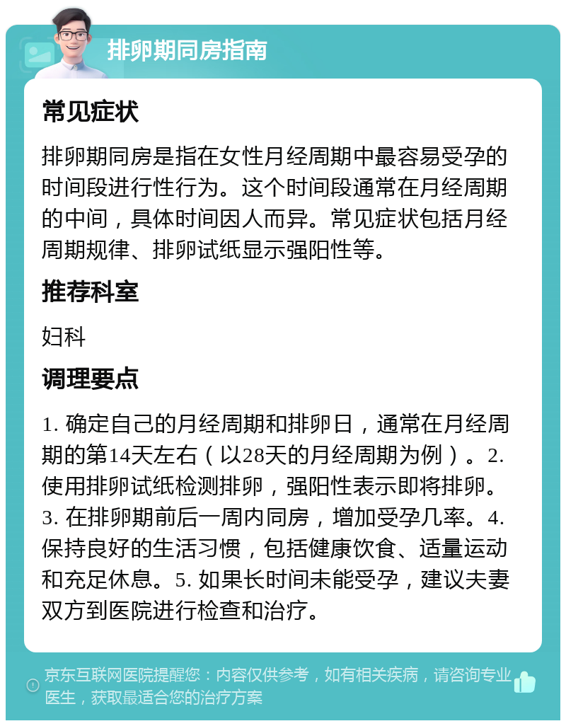 排卵期同房指南 常见症状 排卵期同房是指在女性月经周期中最容易受孕的时间段进行性行为。这个时间段通常在月经周期的中间，具体时间因人而异。常见症状包括月经周期规律、排卵试纸显示强阳性等。 推荐科室 妇科 调理要点 1. 确定自己的月经周期和排卵日，通常在月经周期的第14天左右（以28天的月经周期为例）。2. 使用排卵试纸检测排卵，强阳性表示即将排卵。3. 在排卵期前后一周内同房，增加受孕几率。4. 保持良好的生活习惯，包括健康饮食、适量运动和充足休息。5. 如果长时间未能受孕，建议夫妻双方到医院进行检查和治疗。