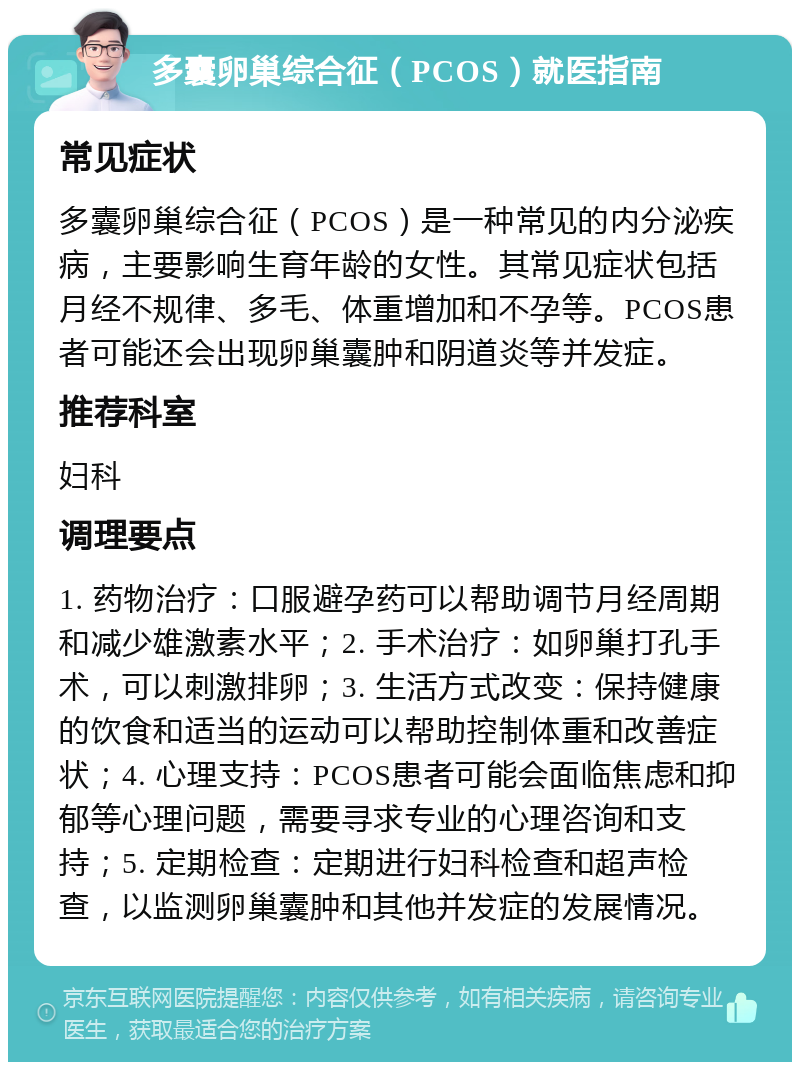 多囊卵巢综合征（PCOS）就医指南 常见症状 多囊卵巢综合征（PCOS）是一种常见的内分泌疾病，主要影响生育年龄的女性。其常见症状包括月经不规律、多毛、体重增加和不孕等。PCOS患者可能还会出现卵巢囊肿和阴道炎等并发症。 推荐科室 妇科 调理要点 1. 药物治疗：口服避孕药可以帮助调节月经周期和减少雄激素水平；2. 手术治疗：如卵巢打孔手术，可以刺激排卵；3. 生活方式改变：保持健康的饮食和适当的运动可以帮助控制体重和改善症状；4. 心理支持：PCOS患者可能会面临焦虑和抑郁等心理问题，需要寻求专业的心理咨询和支持；5. 定期检查：定期进行妇科检查和超声检查，以监测卵巢囊肿和其他并发症的发展情况。