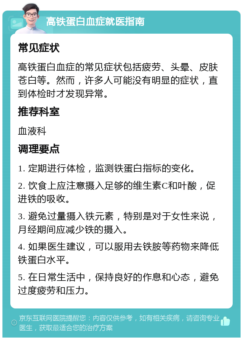 高铁蛋白血症就医指南 常见症状 高铁蛋白血症的常见症状包括疲劳、头晕、皮肤苍白等。然而，许多人可能没有明显的症状，直到体检时才发现异常。 推荐科室 血液科 调理要点 1. 定期进行体检，监测铁蛋白指标的变化。 2. 饮食上应注意摄入足够的维生素C和叶酸，促进铁的吸收。 3. 避免过量摄入铁元素，特别是对于女性来说，月经期间应减少铁的摄入。 4. 如果医生建议，可以服用去铁胺等药物来降低铁蛋白水平。 5. 在日常生活中，保持良好的作息和心态，避免过度疲劳和压力。