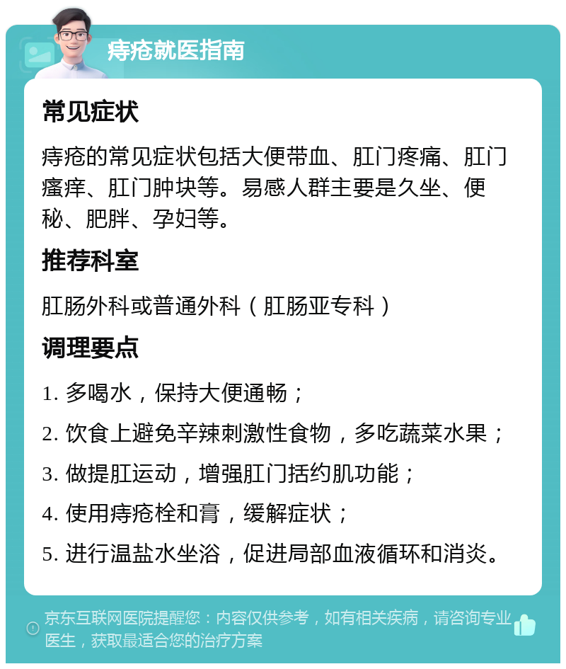 痔疮就医指南 常见症状 痔疮的常见症状包括大便带血、肛门疼痛、肛门瘙痒、肛门肿块等。易感人群主要是久坐、便秘、肥胖、孕妇等。 推荐科室 肛肠外科或普通外科（肛肠亚专科） 调理要点 1. 多喝水，保持大便通畅； 2. 饮食上避免辛辣刺激性食物，多吃蔬菜水果； 3. 做提肛运动，增强肛门括约肌功能； 4. 使用痔疮栓和膏，缓解症状； 5. 进行温盐水坐浴，促进局部血液循环和消炎。