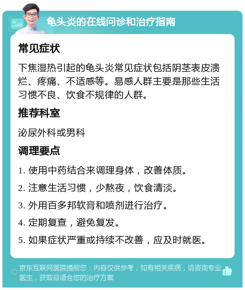 龟头炎的在线问诊和治疗指南 常见症状 下焦湿热引起的龟头炎常见症状包括阴茎表皮溃烂、疼痛、不适感等。易感人群主要是那些生活习惯不良、饮食不规律的人群。 推荐科室 泌尿外科或男科 调理要点 1. 使用中药结合来调理身体，改善体质。 2. 注意生活习惯，少熬夜，饮食清淡。 3. 外用百多邦软膏和喷剂进行治疗。 4. 定期复查，避免复发。 5. 如果症状严重或持续不改善，应及时就医。