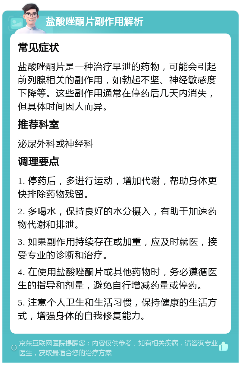 盐酸唑酮片副作用解析 常见症状 盐酸唑酮片是一种治疗早泄的药物，可能会引起前列腺相关的副作用，如勃起不坚、神经敏感度下降等。这些副作用通常在停药后几天内消失，但具体时间因人而异。 推荐科室 泌尿外科或神经科 调理要点 1. 停药后，多进行运动，增加代谢，帮助身体更快排除药物残留。 2. 多喝水，保持良好的水分摄入，有助于加速药物代谢和排泄。 3. 如果副作用持续存在或加重，应及时就医，接受专业的诊断和治疗。 4. 在使用盐酸唑酮片或其他药物时，务必遵循医生的指导和剂量，避免自行增减药量或停药。 5. 注意个人卫生和生活习惯，保持健康的生活方式，增强身体的自我修复能力。