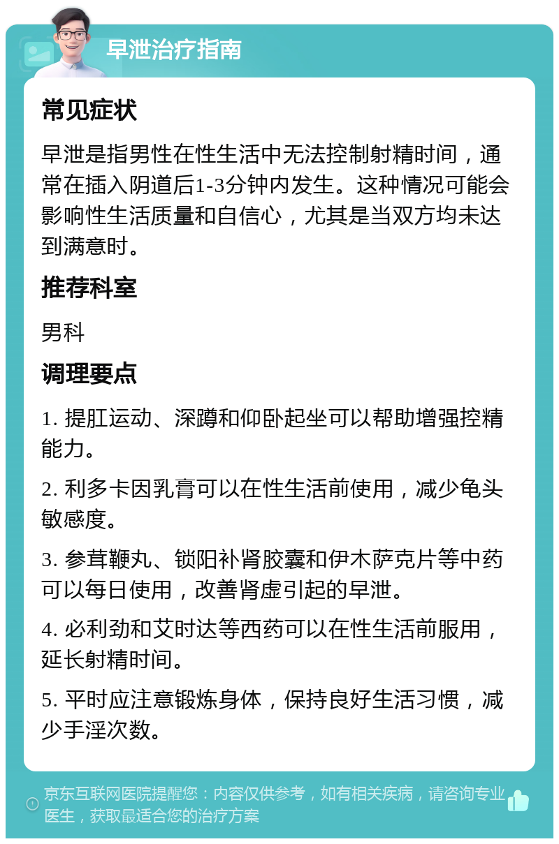 早泄治疗指南 常见症状 早泄是指男性在性生活中无法控制射精时间，通常在插入阴道后1-3分钟内发生。这种情况可能会影响性生活质量和自信心，尤其是当双方均未达到满意时。 推荐科室 男科 调理要点 1. 提肛运动、深蹲和仰卧起坐可以帮助增强控精能力。 2. 利多卡因乳膏可以在性生活前使用，减少龟头敏感度。 3. 参茸鞭丸、锁阳补肾胶囊和伊木萨克片等中药可以每日使用，改善肾虚引起的早泄。 4. 必利劲和艾时达等西药可以在性生活前服用，延长射精时间。 5. 平时应注意锻炼身体，保持良好生活习惯，减少手淫次数。