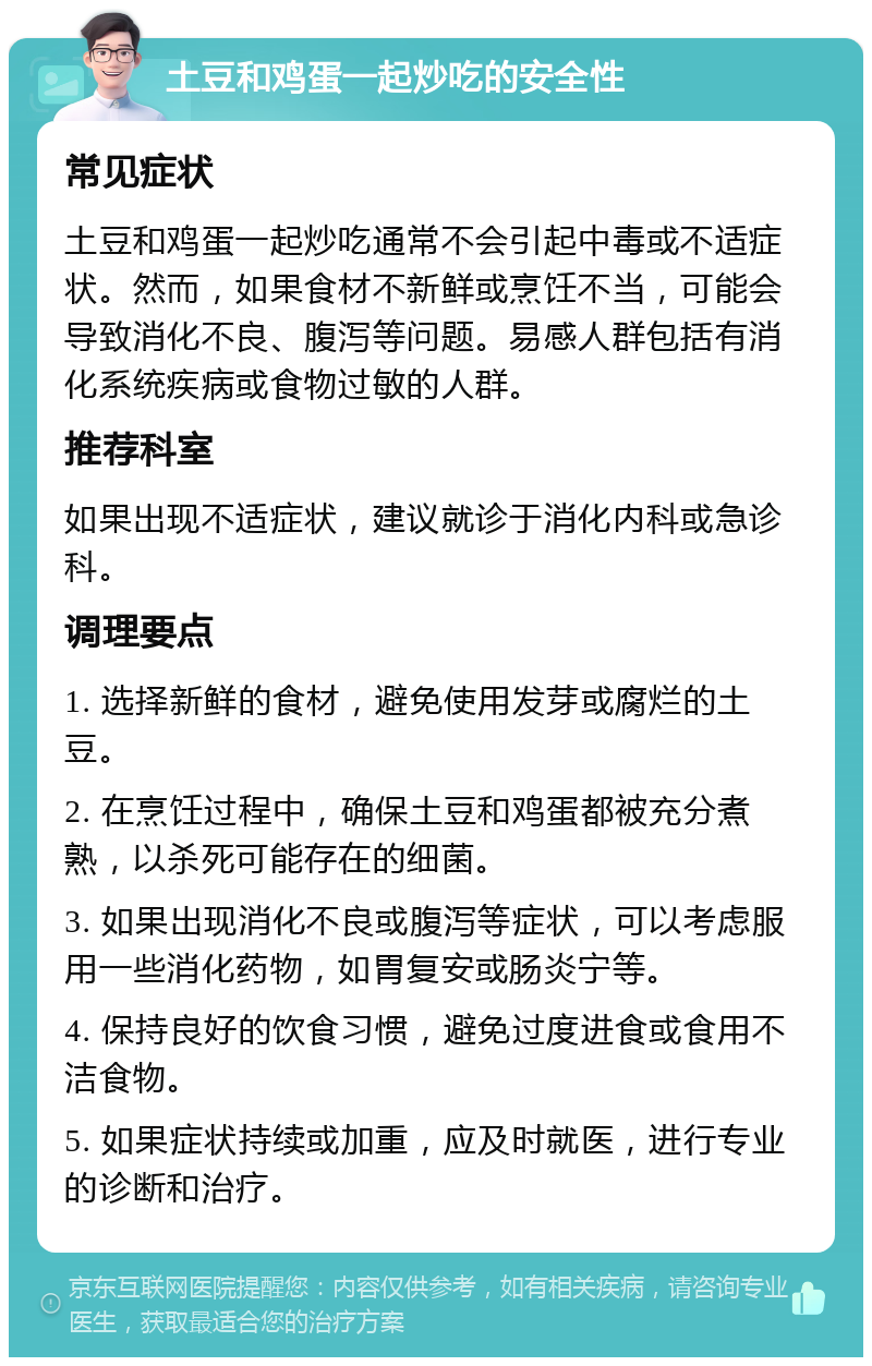 土豆和鸡蛋一起炒吃的安全性 常见症状 土豆和鸡蛋一起炒吃通常不会引起中毒或不适症状。然而，如果食材不新鲜或烹饪不当，可能会导致消化不良、腹泻等问题。易感人群包括有消化系统疾病或食物过敏的人群。 推荐科室 如果出现不适症状，建议就诊于消化内科或急诊科。 调理要点 1. 选择新鲜的食材，避免使用发芽或腐烂的土豆。 2. 在烹饪过程中，确保土豆和鸡蛋都被充分煮熟，以杀死可能存在的细菌。 3. 如果出现消化不良或腹泻等症状，可以考虑服用一些消化药物，如胃复安或肠炎宁等。 4. 保持良好的饮食习惯，避免过度进食或食用不洁食物。 5. 如果症状持续或加重，应及时就医，进行专业的诊断和治疗。