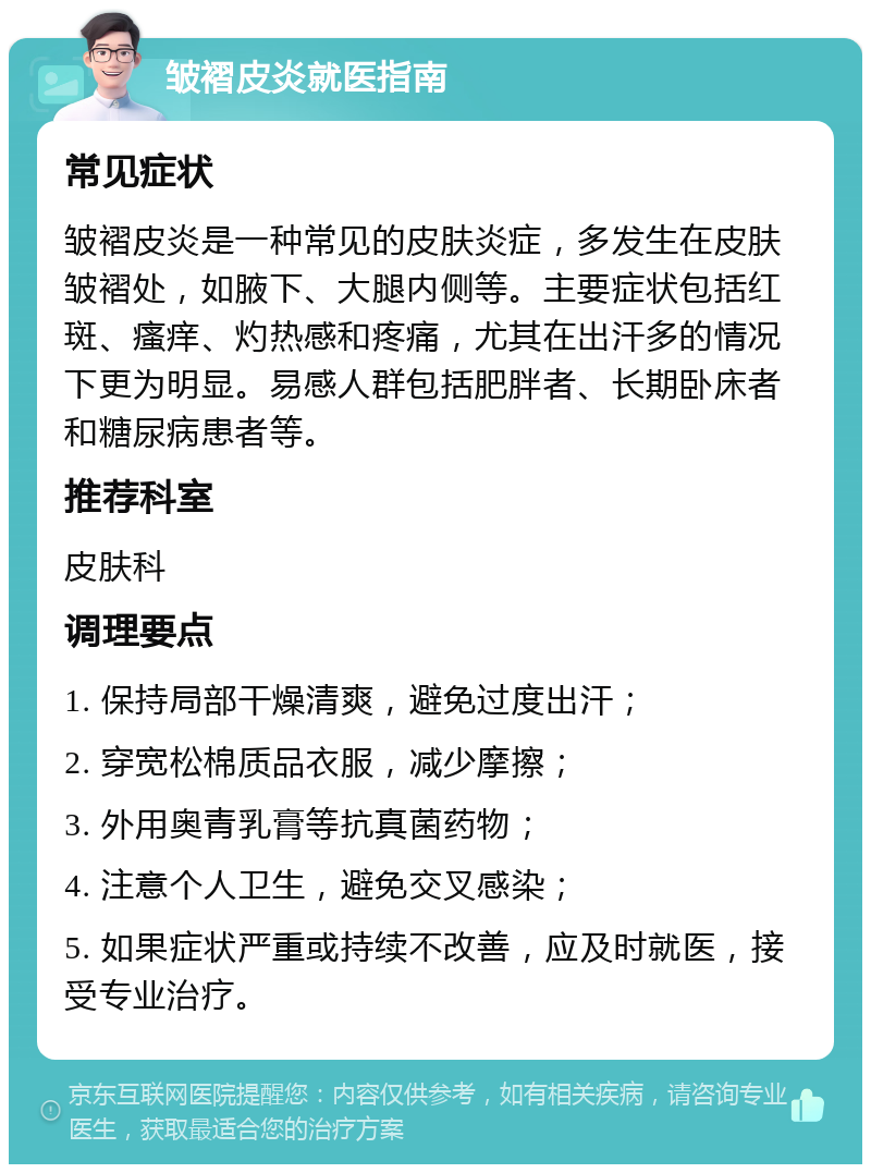 皱褶皮炎就医指南 常见症状 皱褶皮炎是一种常见的皮肤炎症，多发生在皮肤皱褶处，如腋下、大腿内侧等。主要症状包括红斑、瘙痒、灼热感和疼痛，尤其在出汗多的情况下更为明显。易感人群包括肥胖者、长期卧床者和糖尿病患者等。 推荐科室 皮肤科 调理要点 1. 保持局部干燥清爽，避免过度出汗； 2. 穿宽松棉质品衣服，减少摩擦； 3. 外用奥青乳膏等抗真菌药物； 4. 注意个人卫生，避免交叉感染； 5. 如果症状严重或持续不改善，应及时就医，接受专业治疗。