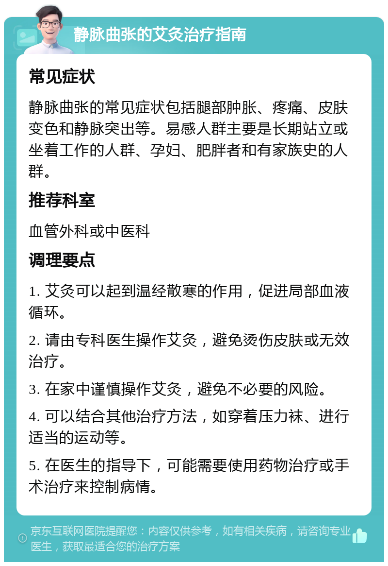 静脉曲张的艾灸治疗指南 常见症状 静脉曲张的常见症状包括腿部肿胀、疼痛、皮肤变色和静脉突出等。易感人群主要是长期站立或坐着工作的人群、孕妇、肥胖者和有家族史的人群。 推荐科室 血管外科或中医科 调理要点 1. 艾灸可以起到温经散寒的作用，促进局部血液循环。 2. 请由专科医生操作艾灸，避免烫伤皮肤或无效治疗。 3. 在家中谨慎操作艾灸，避免不必要的风险。 4. 可以结合其他治疗方法，如穿着压力袜、进行适当的运动等。 5. 在医生的指导下，可能需要使用药物治疗或手术治疗来控制病情。