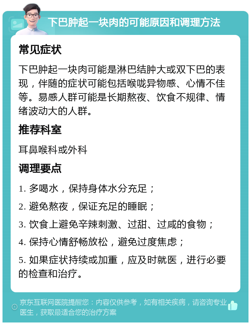 下巴肿起一块肉的可能原因和调理方法 常见症状 下巴肿起一块肉可能是淋巴结肿大或双下巴的表现，伴随的症状可能包括喉咙异物感、心情不佳等。易感人群可能是长期熬夜、饮食不规律、情绪波动大的人群。 推荐科室 耳鼻喉科或外科 调理要点 1. 多喝水，保持身体水分充足； 2. 避免熬夜，保证充足的睡眠； 3. 饮食上避免辛辣刺激、过甜、过咸的食物； 4. 保持心情舒畅放松，避免过度焦虑； 5. 如果症状持续或加重，应及时就医，进行必要的检查和治疗。