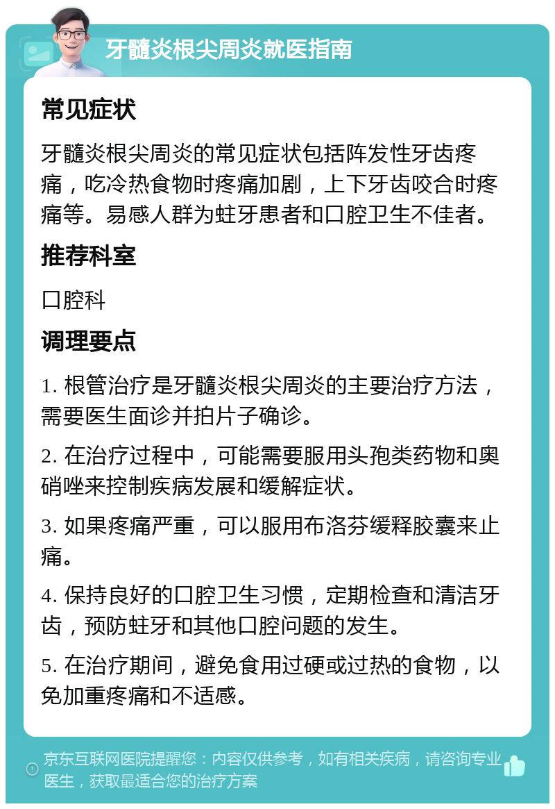 牙髓炎根尖周炎就医指南 常见症状 牙髓炎根尖周炎的常见症状包括阵发性牙齿疼痛，吃冷热食物时疼痛加剧，上下牙齿咬合时疼痛等。易感人群为蛀牙患者和口腔卫生不佳者。 推荐科室 口腔科 调理要点 1. 根管治疗是牙髓炎根尖周炎的主要治疗方法，需要医生面诊并拍片子确诊。 2. 在治疗过程中，可能需要服用头孢类药物和奥硝唑来控制疾病发展和缓解症状。 3. 如果疼痛严重，可以服用布洛芬缓释胶囊来止痛。 4. 保持良好的口腔卫生习惯，定期检查和清洁牙齿，预防蛀牙和其他口腔问题的发生。 5. 在治疗期间，避免食用过硬或过热的食物，以免加重疼痛和不适感。