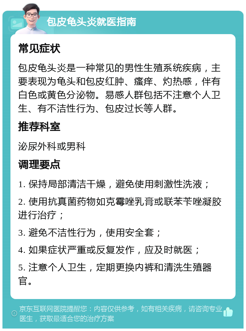 包皮龟头炎就医指南 常见症状 包皮龟头炎是一种常见的男性生殖系统疾病，主要表现为龟头和包皮红肿、瘙痒、灼热感，伴有白色或黄色分泌物。易感人群包括不注意个人卫生、有不洁性行为、包皮过长等人群。 推荐科室 泌尿外科或男科 调理要点 1. 保持局部清洁干燥，避免使用刺激性洗液； 2. 使用抗真菌药物如克霉唑乳膏或联苯苄唑凝胶进行治疗； 3. 避免不洁性行为，使用安全套； 4. 如果症状严重或反复发作，应及时就医； 5. 注意个人卫生，定期更换内裤和清洗生殖器官。