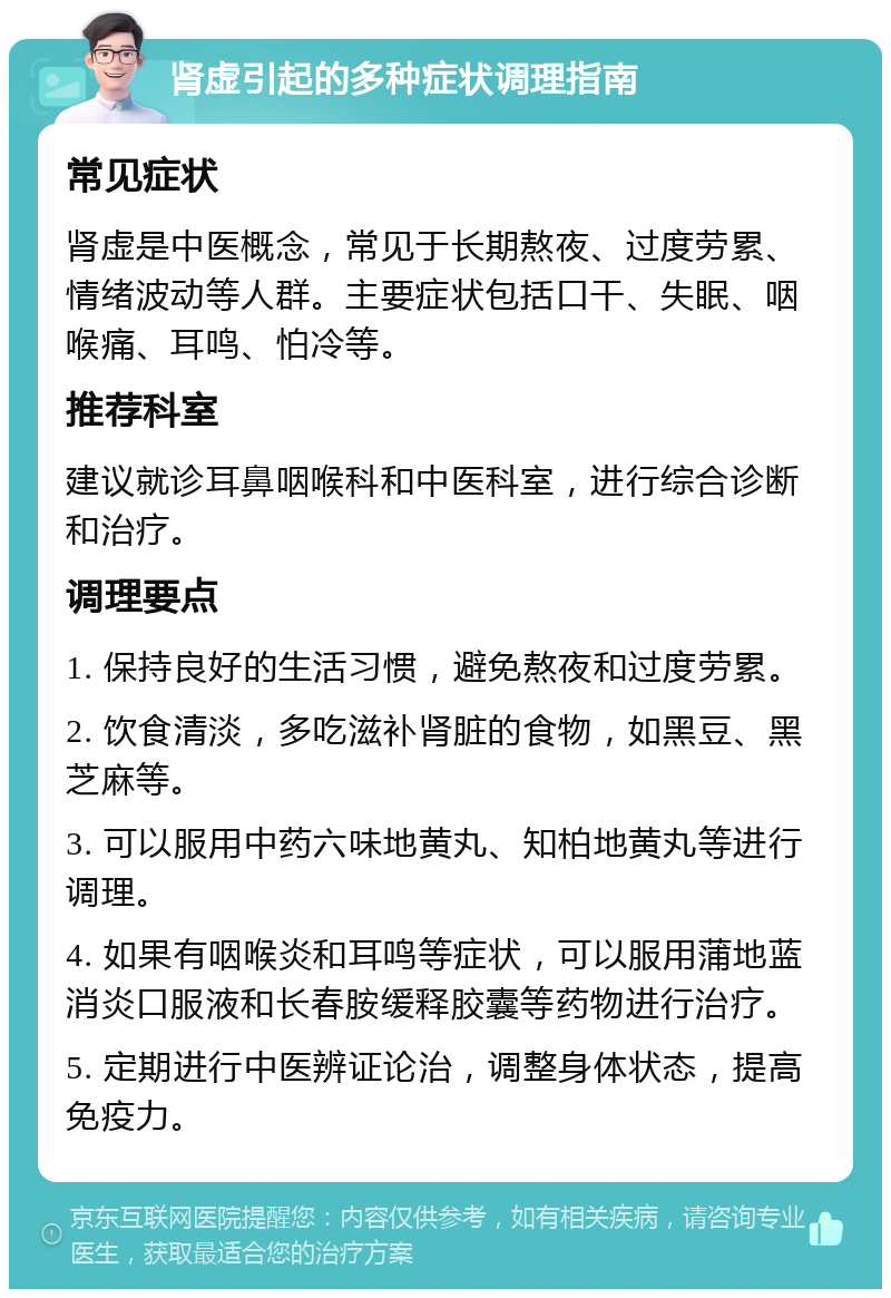 肾虚引起的多种症状调理指南 常见症状 肾虚是中医概念，常见于长期熬夜、过度劳累、情绪波动等人群。主要症状包括口干、失眠、咽喉痛、耳鸣、怕冷等。 推荐科室 建议就诊耳鼻咽喉科和中医科室，进行综合诊断和治疗。 调理要点 1. 保持良好的生活习惯，避免熬夜和过度劳累。 2. 饮食清淡，多吃滋补肾脏的食物，如黑豆、黑芝麻等。 3. 可以服用中药六味地黄丸、知柏地黄丸等进行调理。 4. 如果有咽喉炎和耳鸣等症状，可以服用蒲地蓝消炎口服液和长春胺缓释胶囊等药物进行治疗。 5. 定期进行中医辨证论治，调整身体状态，提高免疫力。