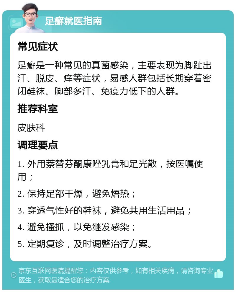 足癣就医指南 常见症状 足癣是一种常见的真菌感染，主要表现为脚趾出汗、脱皮、痒等症状，易感人群包括长期穿着密闭鞋袜、脚部多汗、免疫力低下的人群。 推荐科室 皮肤科 调理要点 1. 外用萘替芬酮康唑乳膏和足光散，按医嘱使用； 2. 保持足部干燥，避免焐热； 3. 穿透气性好的鞋袜，避免共用生活用品； 4. 避免搔抓，以免继发感染； 5. 定期复诊，及时调整治疗方案。