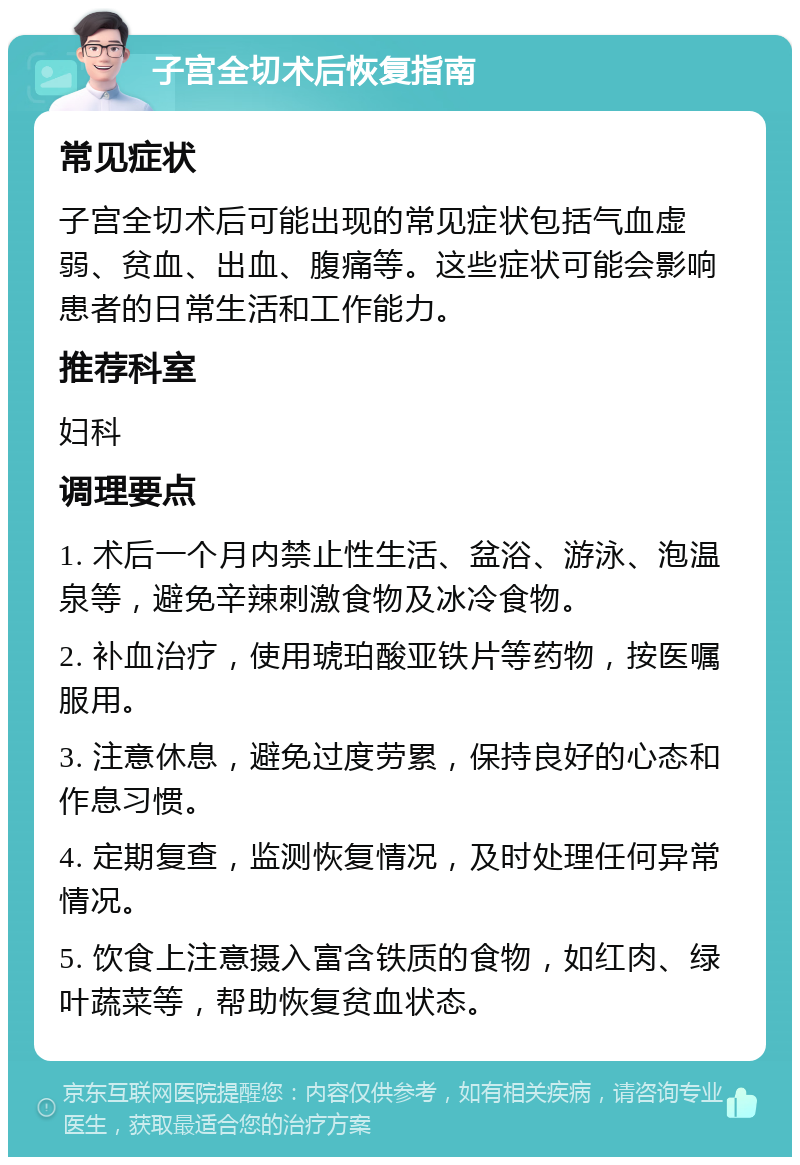 子宫全切术后恢复指南 常见症状 子宫全切术后可能出现的常见症状包括气血虚弱、贫血、出血、腹痛等。这些症状可能会影响患者的日常生活和工作能力。 推荐科室 妇科 调理要点 1. 术后一个月内禁止性生活、盆浴、游泳、泡温泉等，避免辛辣刺激食物及冰冷食物。 2. 补血治疗，使用琥珀酸亚铁片等药物，按医嘱服用。 3. 注意休息，避免过度劳累，保持良好的心态和作息习惯。 4. 定期复查，监测恢复情况，及时处理任何异常情况。 5. 饮食上注意摄入富含铁质的食物，如红肉、绿叶蔬菜等，帮助恢复贫血状态。