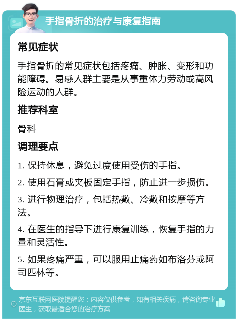 手指骨折的治疗与康复指南 常见症状 手指骨折的常见症状包括疼痛、肿胀、变形和功能障碍。易感人群主要是从事重体力劳动或高风险运动的人群。 推荐科室 骨科 调理要点 1. 保持休息，避免过度使用受伤的手指。 2. 使用石膏或夹板固定手指，防止进一步损伤。 3. 进行物理治疗，包括热敷、冷敷和按摩等方法。 4. 在医生的指导下进行康复训练，恢复手指的力量和灵活性。 5. 如果疼痛严重，可以服用止痛药如布洛芬或阿司匹林等。