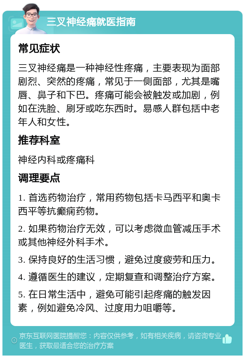 三叉神经痛就医指南 常见症状 三叉神经痛是一种神经性疼痛，主要表现为面部剧烈、突然的疼痛，常见于一侧面部，尤其是嘴唇、鼻子和下巴。疼痛可能会被触发或加剧，例如在洗脸、刷牙或吃东西时。易感人群包括中老年人和女性。 推荐科室 神经内科或疼痛科 调理要点 1. 首选药物治疗，常用药物包括卡马西平和奥卡西平等抗癫痫药物。 2. 如果药物治疗无效，可以考虑微血管减压手术或其他神经外科手术。 3. 保持良好的生活习惯，避免过度疲劳和压力。 4. 遵循医生的建议，定期复查和调整治疗方案。 5. 在日常生活中，避免可能引起疼痛的触发因素，例如避免冷风、过度用力咀嚼等。