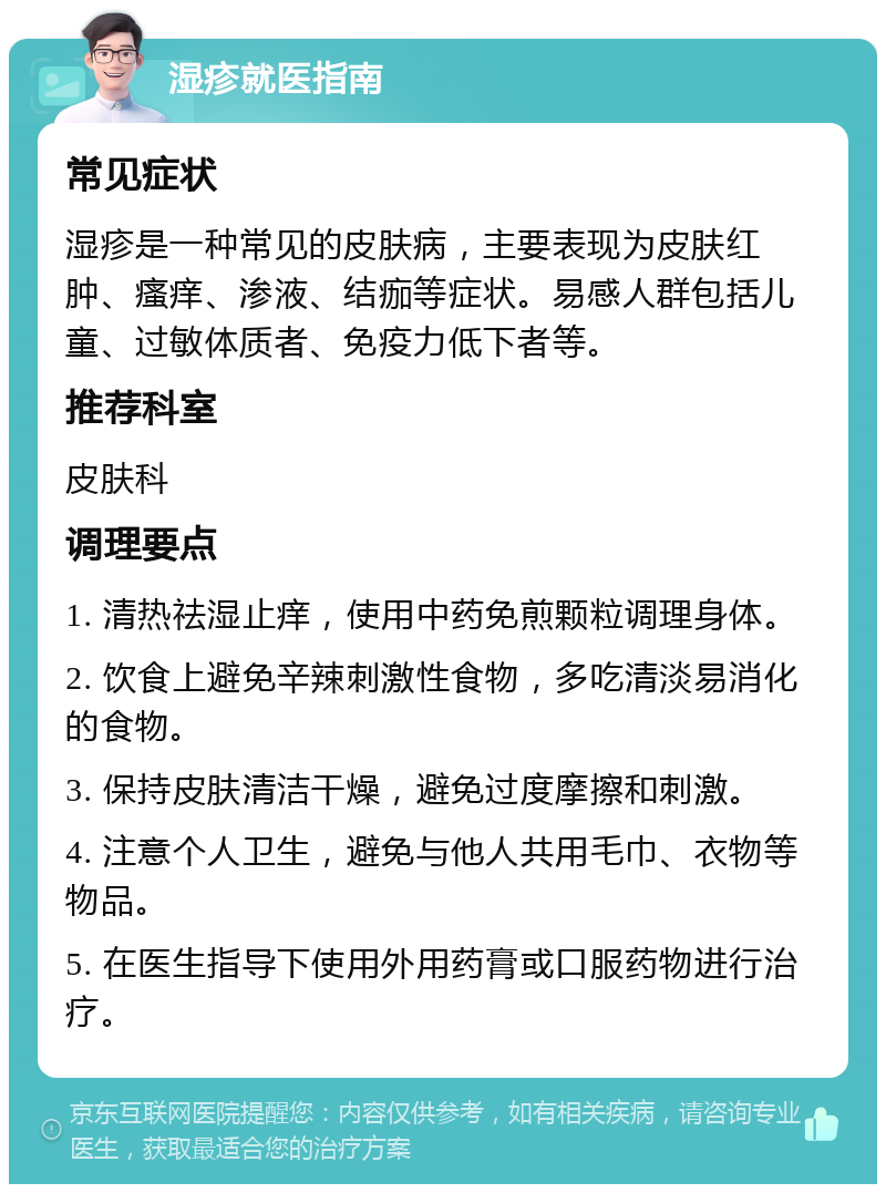 湿疹就医指南 常见症状 湿疹是一种常见的皮肤病，主要表现为皮肤红肿、瘙痒、渗液、结痂等症状。易感人群包括儿童、过敏体质者、免疫力低下者等。 推荐科室 皮肤科 调理要点 1. 清热祛湿止痒，使用中药免煎颗粒调理身体。 2. 饮食上避免辛辣刺激性食物，多吃清淡易消化的食物。 3. 保持皮肤清洁干燥，避免过度摩擦和刺激。 4. 注意个人卫生，避免与他人共用毛巾、衣物等物品。 5. 在医生指导下使用外用药膏或口服药物进行治疗。