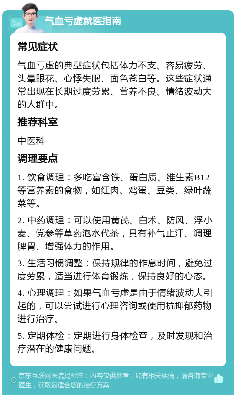 气血亏虚就医指南 常见症状 气血亏虚的典型症状包括体力不支、容易疲劳、头晕眼花、心悸失眠、面色苍白等。这些症状通常出现在长期过度劳累、营养不良、情绪波动大的人群中。 推荐科室 中医科 调理要点 1. 饮食调理：多吃富含铁、蛋白质、维生素B12等营养素的食物，如红肉、鸡蛋、豆类、绿叶蔬菜等。 2. 中药调理：可以使用黄芪、白术、防风、浮小麦、党参等草药泡水代茶，具有补气止汗、调理脾胃、增强体力的作用。 3. 生活习惯调整：保持规律的作息时间，避免过度劳累，适当进行体育锻炼，保持良好的心态。 4. 心理调理：如果气血亏虚是由于情绪波动大引起的，可以尝试进行心理咨询或使用抗抑郁药物进行治疗。 5. 定期体检：定期进行身体检查，及时发现和治疗潜在的健康问题。