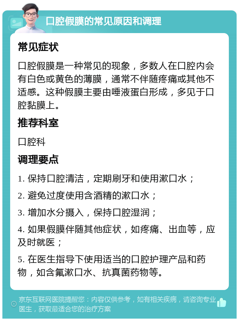 口腔假膜的常见原因和调理 常见症状 口腔假膜是一种常见的现象，多数人在口腔内会有白色或黄色的薄膜，通常不伴随疼痛或其他不适感。这种假膜主要由唾液蛋白形成，多见于口腔黏膜上。 推荐科室 口腔科 调理要点 1. 保持口腔清洁，定期刷牙和使用漱口水； 2. 避免过度使用含酒精的漱口水； 3. 增加水分摄入，保持口腔湿润； 4. 如果假膜伴随其他症状，如疼痛、出血等，应及时就医； 5. 在医生指导下使用适当的口腔护理产品和药物，如含氟漱口水、抗真菌药物等。