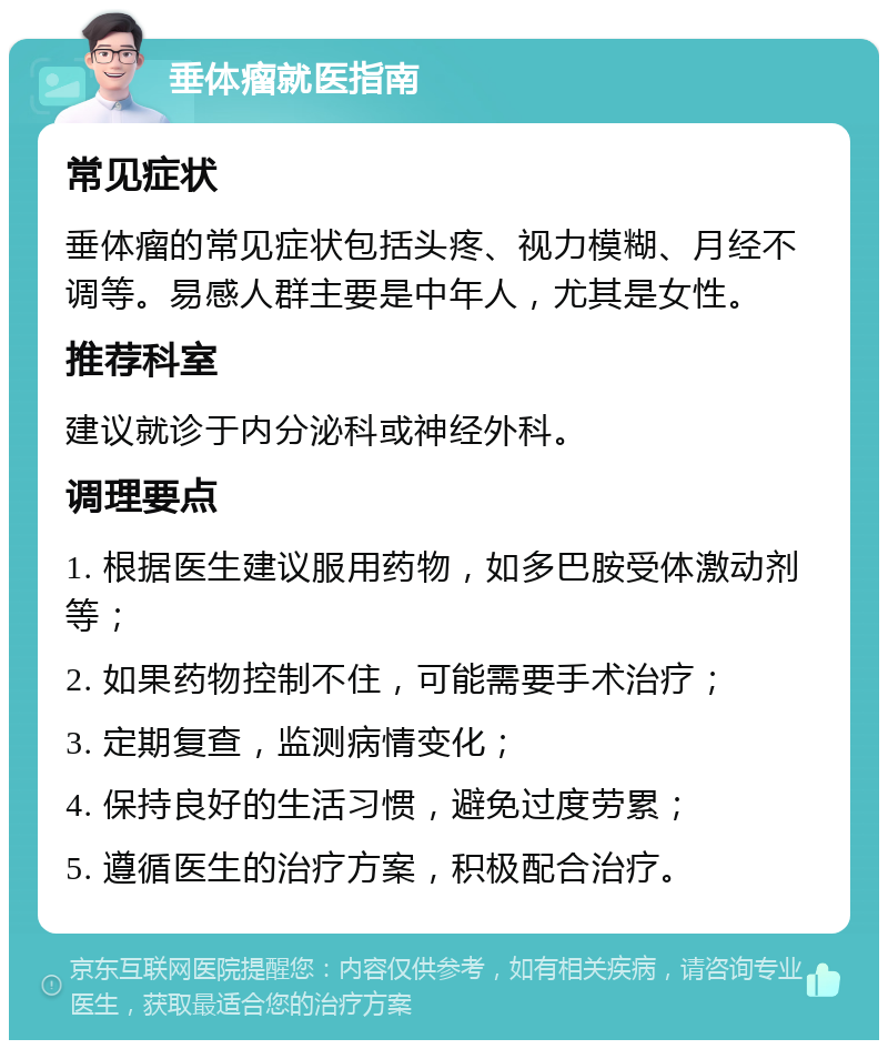 垂体瘤就医指南 常见症状 垂体瘤的常见症状包括头疼、视力模糊、月经不调等。易感人群主要是中年人，尤其是女性。 推荐科室 建议就诊于内分泌科或神经外科。 调理要点 1. 根据医生建议服用药物，如多巴胺受体激动剂等； 2. 如果药物控制不住，可能需要手术治疗； 3. 定期复查，监测病情变化； 4. 保持良好的生活习惯，避免过度劳累； 5. 遵循医生的治疗方案，积极配合治疗。