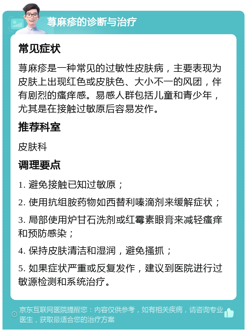 荨麻疹的诊断与治疗 常见症状 荨麻疹是一种常见的过敏性皮肤病，主要表现为皮肤上出现红色或皮肤色、大小不一的风团，伴有剧烈的瘙痒感。易感人群包括儿童和青少年，尤其是在接触过敏原后容易发作。 推荐科室 皮肤科 调理要点 1. 避免接触已知过敏原； 2. 使用抗组胺药物如西替利嗪滴剂来缓解症状； 3. 局部使用炉甘石洗剂或红霉素眼膏来减轻瘙痒和预防感染； 4. 保持皮肤清洁和湿润，避免搔抓； 5. 如果症状严重或反复发作，建议到医院进行过敏源检测和系统治疗。