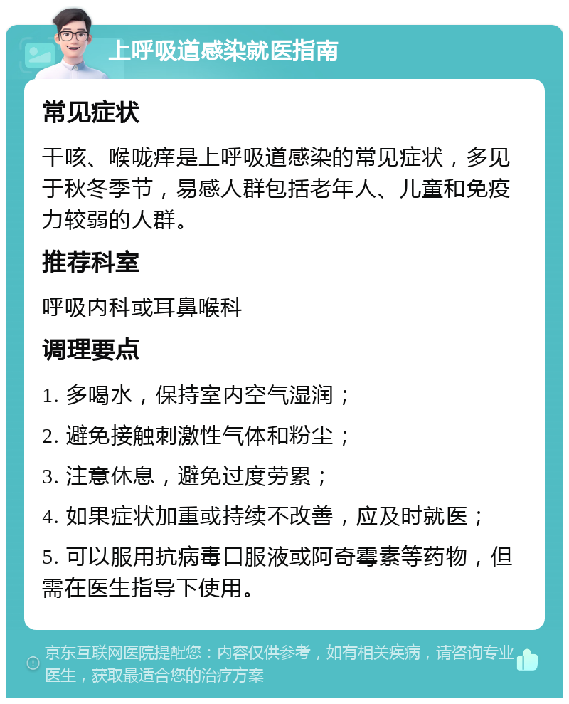 上呼吸道感染就医指南 常见症状 干咳、喉咙痒是上呼吸道感染的常见症状，多见于秋冬季节，易感人群包括老年人、儿童和免疫力较弱的人群。 推荐科室 呼吸内科或耳鼻喉科 调理要点 1. 多喝水，保持室内空气湿润； 2. 避免接触刺激性气体和粉尘； 3. 注意休息，避免过度劳累； 4. 如果症状加重或持续不改善，应及时就医； 5. 可以服用抗病毒口服液或阿奇霉素等药物，但需在医生指导下使用。