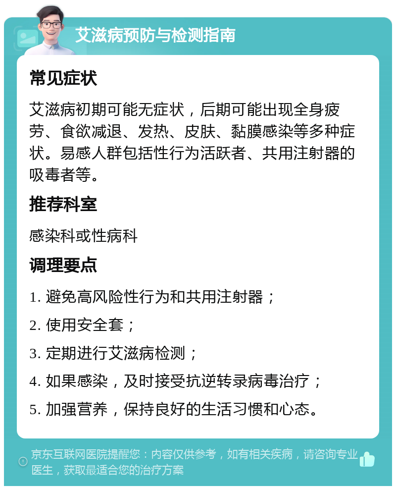 艾滋病预防与检测指南 常见症状 艾滋病初期可能无症状，后期可能出现全身疲劳、食欲减退、发热、皮肤、黏膜感染等多种症状。易感人群包括性行为活跃者、共用注射器的吸毒者等。 推荐科室 感染科或性病科 调理要点 1. 避免高风险性行为和共用注射器； 2. 使用安全套； 3. 定期进行艾滋病检测； 4. 如果感染，及时接受抗逆转录病毒治疗； 5. 加强营养，保持良好的生活习惯和心态。