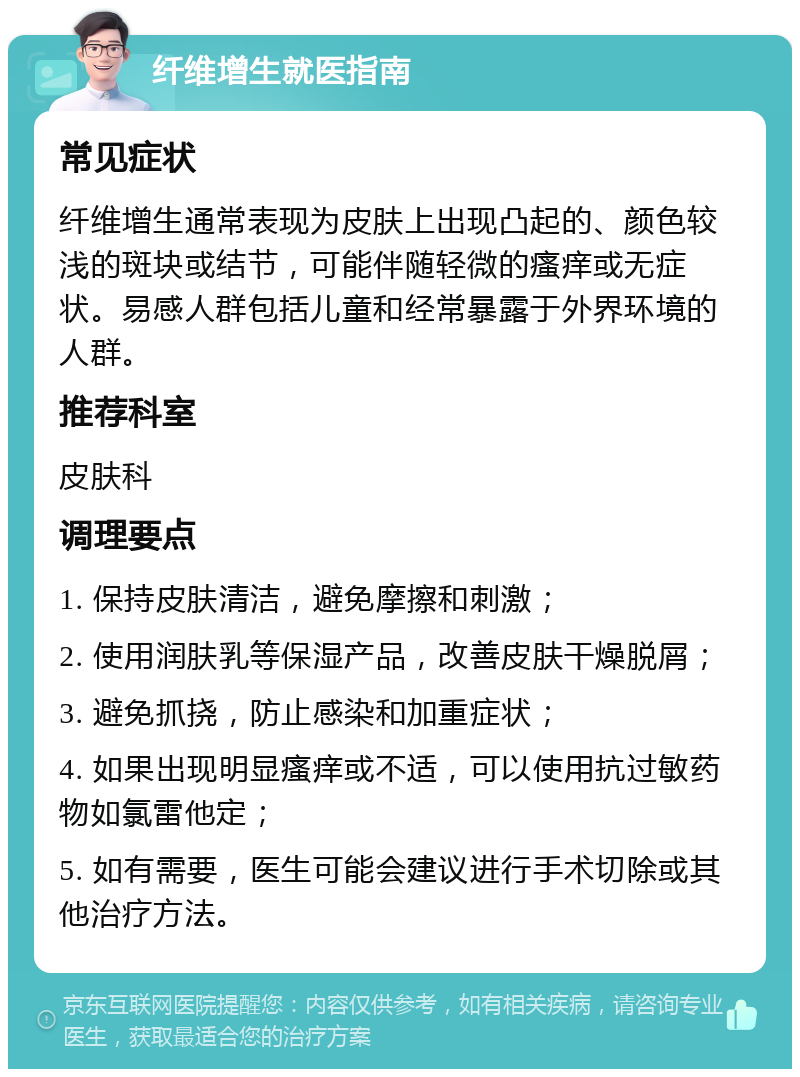 纤维增生就医指南 常见症状 纤维增生通常表现为皮肤上出现凸起的、颜色较浅的斑块或结节，可能伴随轻微的瘙痒或无症状。易感人群包括儿童和经常暴露于外界环境的人群。 推荐科室 皮肤科 调理要点 1. 保持皮肤清洁，避免摩擦和刺激； 2. 使用润肤乳等保湿产品，改善皮肤干燥脱屑； 3. 避免抓挠，防止感染和加重症状； 4. 如果出现明显瘙痒或不适，可以使用抗过敏药物如氯雷他定； 5. 如有需要，医生可能会建议进行手术切除或其他治疗方法。