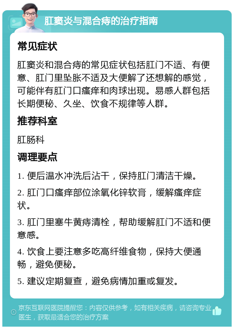 肛窦炎与混合痔的治疗指南 常见症状 肛窦炎和混合痔的常见症状包括肛门不适、有便意、肛门里坠胀不适及大便解了还想解的感觉，可能伴有肛门口瘙痒和肉球出现。易感人群包括长期便秘、久坐、饮食不规律等人群。 推荐科室 肛肠科 调理要点 1. 便后温水冲洗后沾干，保持肛门清洁干燥。 2. 肛门口瘙痒部位涂氧化锌软膏，缓解瘙痒症状。 3. 肛门里塞牛黄痔清栓，帮助缓解肛门不适和便意感。 4. 饮食上要注意多吃高纤维食物，保持大便通畅，避免便秘。 5. 建议定期复查，避免病情加重或复发。