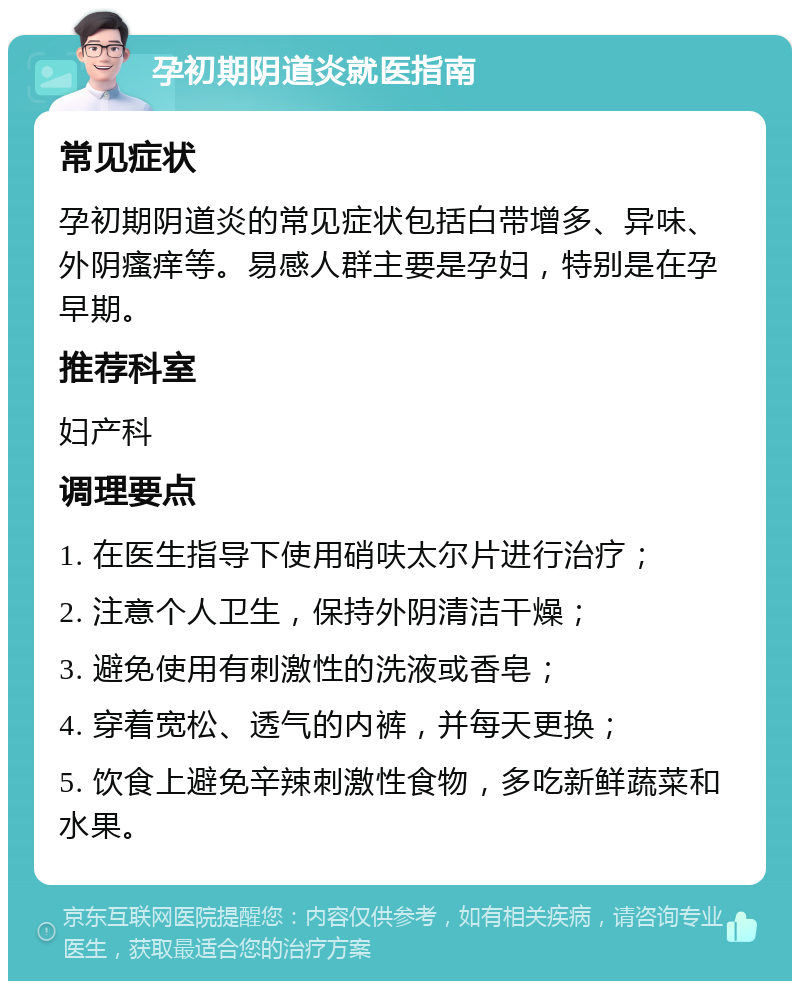 孕初期阴道炎就医指南 常见症状 孕初期阴道炎的常见症状包括白带增多、异味、外阴瘙痒等。易感人群主要是孕妇，特别是在孕早期。 推荐科室 妇产科 调理要点 1. 在医生指导下使用硝呋太尔片进行治疗； 2. 注意个人卫生，保持外阴清洁干燥； 3. 避免使用有刺激性的洗液或香皂； 4. 穿着宽松、透气的内裤，并每天更换； 5. 饮食上避免辛辣刺激性食物，多吃新鲜蔬菜和水果。