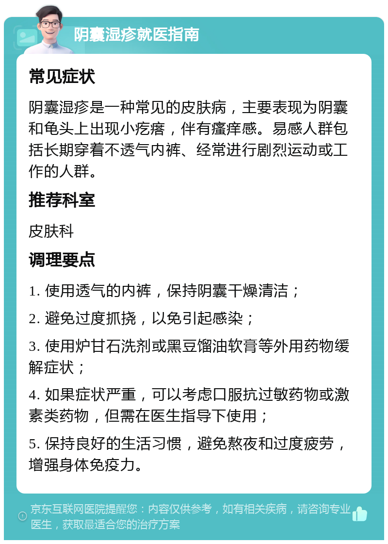 阴囊湿疹就医指南 常见症状 阴囊湿疹是一种常见的皮肤病，主要表现为阴囊和龟头上出现小疙瘩，伴有瘙痒感。易感人群包括长期穿着不透气内裤、经常进行剧烈运动或工作的人群。 推荐科室 皮肤科 调理要点 1. 使用透气的内裤，保持阴囊干燥清洁； 2. 避免过度抓挠，以免引起感染； 3. 使用炉甘石洗剂或黑豆馏油软膏等外用药物缓解症状； 4. 如果症状严重，可以考虑口服抗过敏药物或激素类药物，但需在医生指导下使用； 5. 保持良好的生活习惯，避免熬夜和过度疲劳，增强身体免疫力。