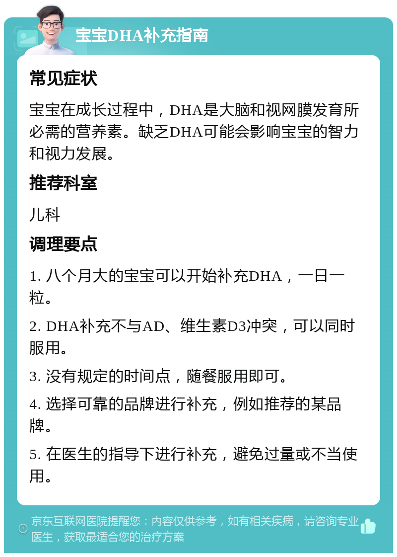 宝宝DHA补充指南 常见症状 宝宝在成长过程中，DHA是大脑和视网膜发育所必需的营养素。缺乏DHA可能会影响宝宝的智力和视力发展。 推荐科室 儿科 调理要点 1. 八个月大的宝宝可以开始补充DHA，一日一粒。 2. DHA补充不与AD、维生素D3冲突，可以同时服用。 3. 没有规定的时间点，随餐服用即可。 4. 选择可靠的品牌进行补充，例如推荐的某品牌。 5. 在医生的指导下进行补充，避免过量或不当使用。