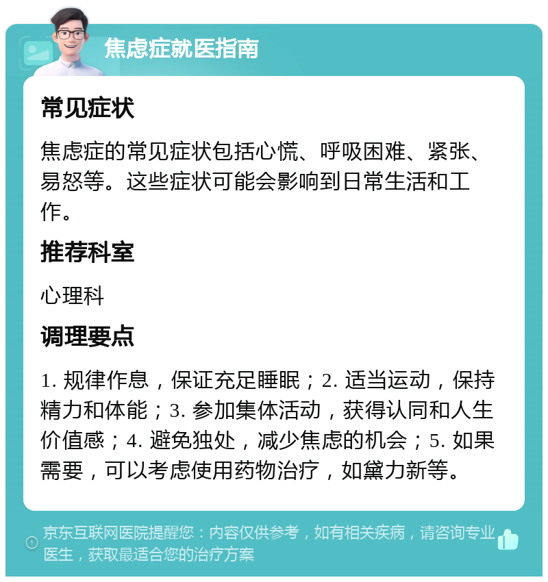 焦虑症就医指南 常见症状 焦虑症的常见症状包括心慌、呼吸困难、紧张、易怒等。这些症状可能会影响到日常生活和工作。 推荐科室 心理科 调理要点 1. 规律作息，保证充足睡眠；2. 适当运动，保持精力和体能；3. 参加集体活动，获得认同和人生价值感；4. 避免独处，减少焦虑的机会；5. 如果需要，可以考虑使用药物治疗，如黛力新等。