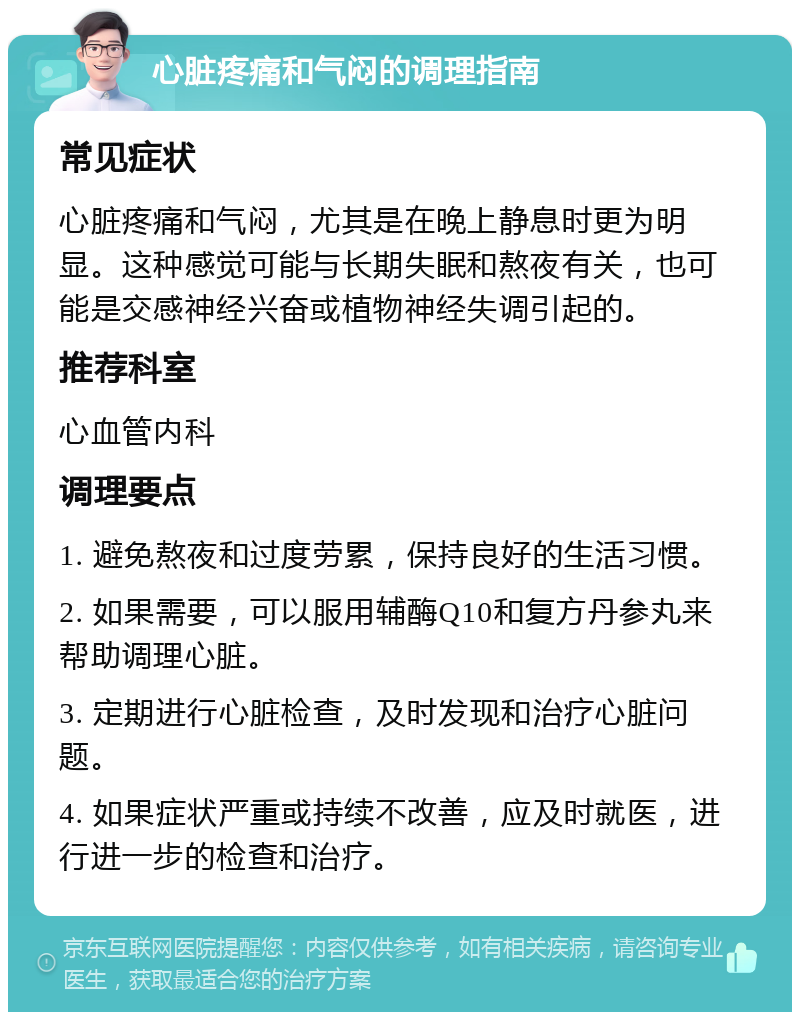 心脏疼痛和气闷的调理指南 常见症状 心脏疼痛和气闷，尤其是在晚上静息时更为明显。这种感觉可能与长期失眠和熬夜有关，也可能是交感神经兴奋或植物神经失调引起的。 推荐科室 心血管内科 调理要点 1. 避免熬夜和过度劳累，保持良好的生活习惯。 2. 如果需要，可以服用辅酶Q10和复方丹参丸来帮助调理心脏。 3. 定期进行心脏检查，及时发现和治疗心脏问题。 4. 如果症状严重或持续不改善，应及时就医，进行进一步的检查和治疗。