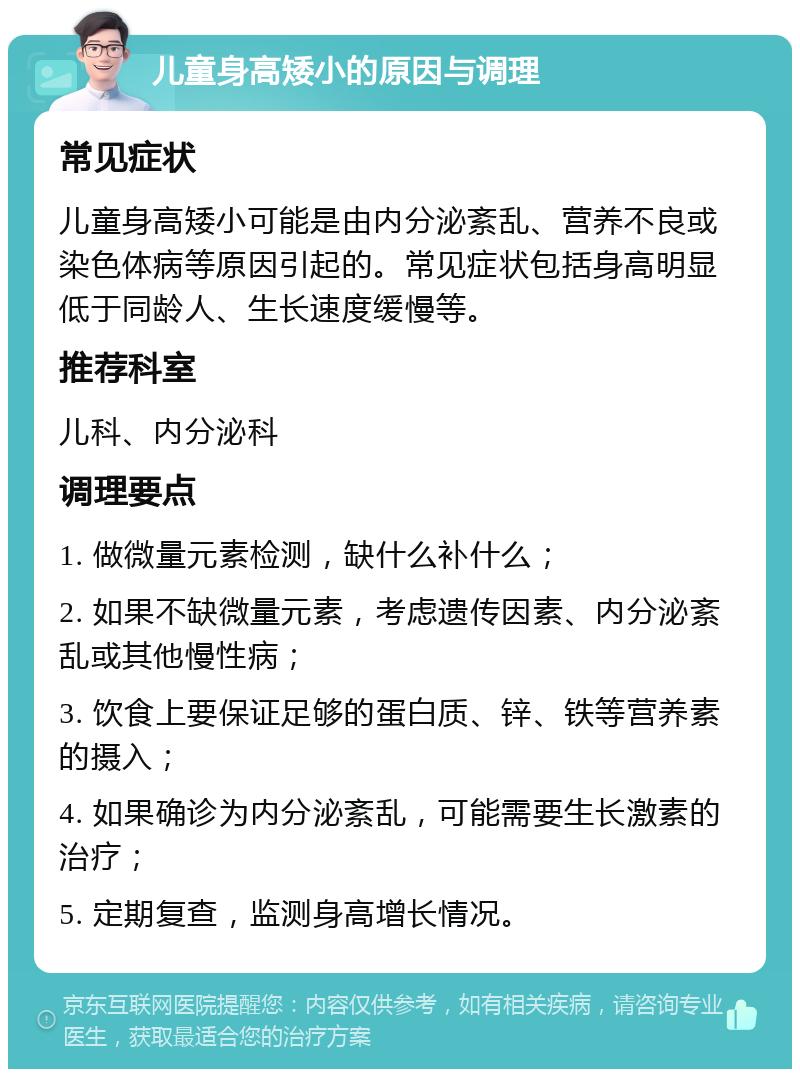 儿童身高矮小的原因与调理 常见症状 儿童身高矮小可能是由内分泌紊乱、营养不良或染色体病等原因引起的。常见症状包括身高明显低于同龄人、生长速度缓慢等。 推荐科室 儿科、内分泌科 调理要点 1. 做微量元素检测，缺什么补什么； 2. 如果不缺微量元素，考虑遗传因素、内分泌紊乱或其他慢性病； 3. 饮食上要保证足够的蛋白质、锌、铁等营养素的摄入； 4. 如果确诊为内分泌紊乱，可能需要生长激素的治疗； 5. 定期复查，监测身高增长情况。