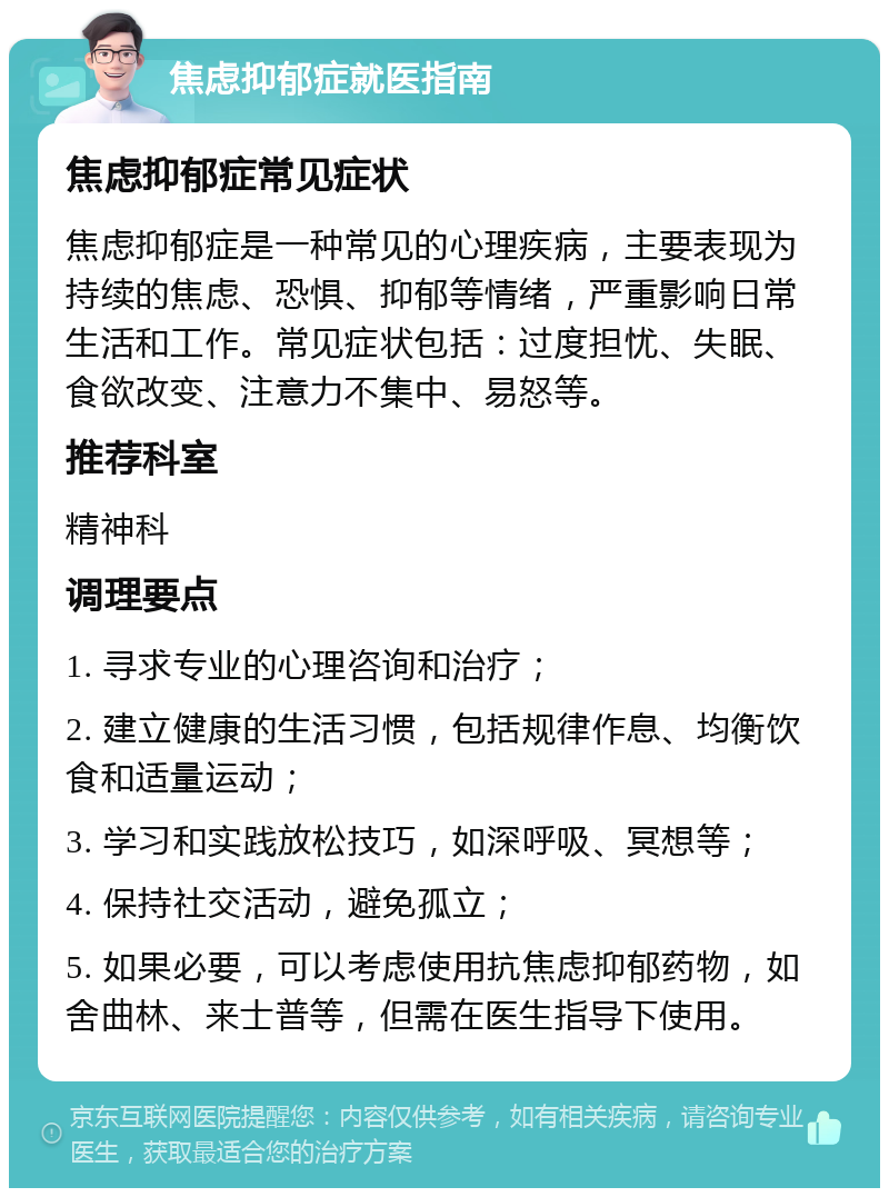 焦虑抑郁症就医指南 焦虑抑郁症常见症状 焦虑抑郁症是一种常见的心理疾病，主要表现为持续的焦虑、恐惧、抑郁等情绪，严重影响日常生活和工作。常见症状包括：过度担忧、失眠、食欲改变、注意力不集中、易怒等。 推荐科室 精神科 调理要点 1. 寻求专业的心理咨询和治疗； 2. 建立健康的生活习惯，包括规律作息、均衡饮食和适量运动； 3. 学习和实践放松技巧，如深呼吸、冥想等； 4. 保持社交活动，避免孤立； 5. 如果必要，可以考虑使用抗焦虑抑郁药物，如舍曲林、来士普等，但需在医生指导下使用。